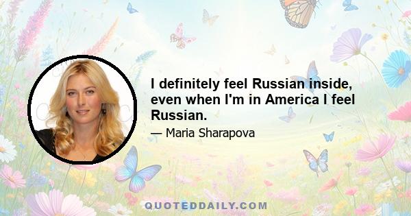 I definitely feel Russian inside, even when I'm in America I feel Russian.