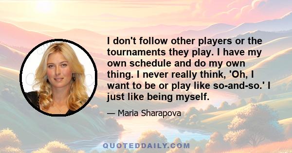 I don't follow other players or the tournaments they play. I have my own schedule and do my own thing. I never really think, 'Oh, I want to be or play like so-and-so.' I just like being myself.