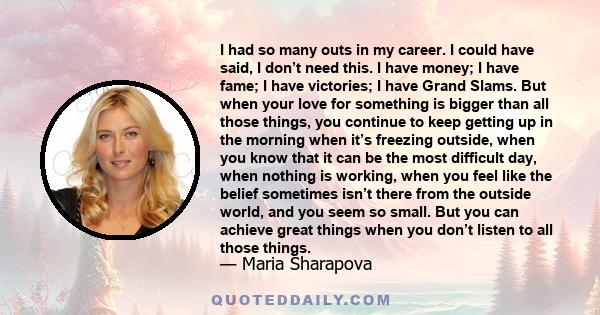 I had so many outs in my career. I could have said, I don’t need this. I have money; I have fame; I have victories; I have Grand Slams. But when your love for something is bigger than all those things, you continue to