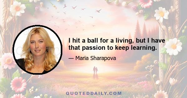 I hit a ball for a living, but I have that passion to keep learning.