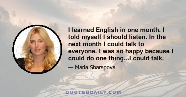 I learned English in one month. I told myself I should listen. In the next month I could talk to everyone. I was so happy because I could do one thing...I could talk.