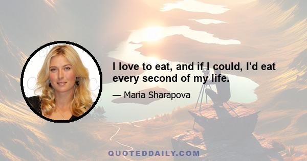 I love to eat, and if I could, I'd eat every second of my life.