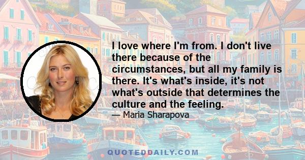 I love where I'm from. I don't live there because of the circumstances, but all my family is there. It's what's inside, it's not what's outside that determines the culture and the feeling.