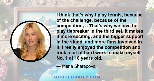 I think that's why I play tennis, because of the challenge, because of the competition, .. That's why we love to play tiebreaker in the third set. It makes it more exciting, and the bigger support in the stand, and more 