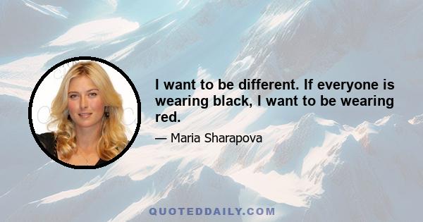 I want to be different. If everyone is wearing black, I want to be wearing red.