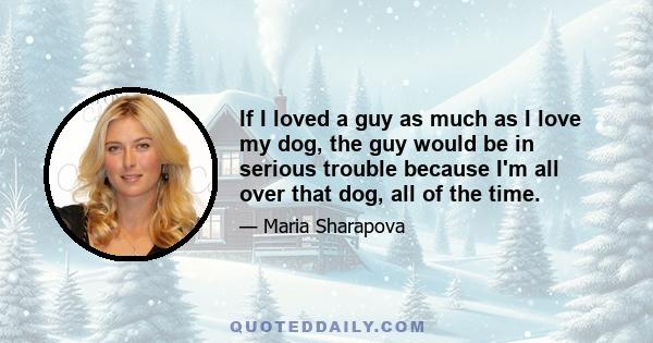 If I loved a guy as much as I love my dog, the guy would be in serious trouble because I'm all over that dog, all of the time.