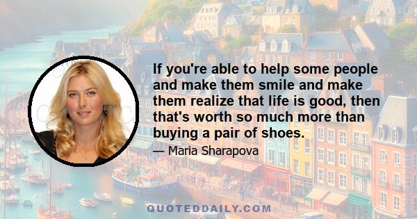 If you're able to help some people and make them smile and make them realize that life is good, then that's worth so much more than buying a pair of shoes.