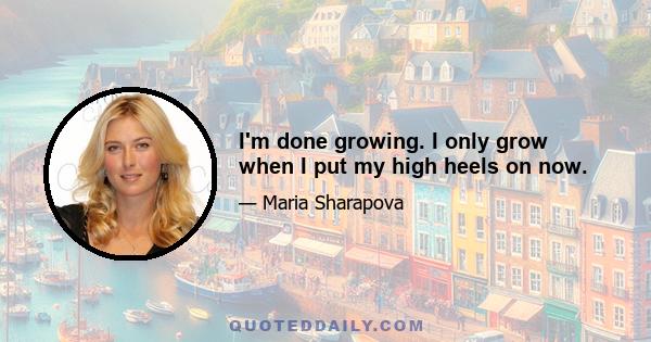 I'm done growing. I only grow when I put my high heels on now.