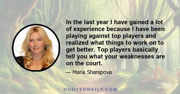 In the last year I have gained a lot of experience because I have been playing against top players and realized what things to work on to get better. Top players basically tell you what your weaknesses are on the court.