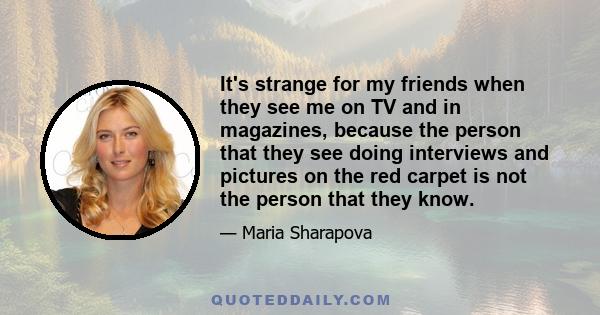 It's strange for my friends when they see me on TV and in magazines, because the person that they see doing interviews and pictures on the red carpet is not the person that they know.