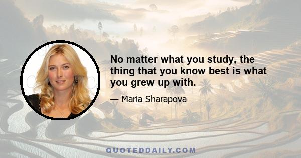 No matter what you study, the thing that you know best is what you grew up with.