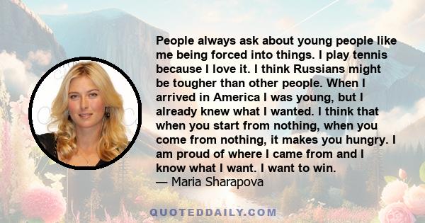 People always ask about young people like me being forced into things. I play tennis because I love it. I think Russians might be tougher than other people. When I arrived in America I was young, but I already knew what 