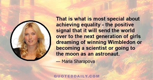 That is what is most special about achieving equality - the positive signal that it will send the world over to the next generation of girls dreaming of winning Wimbledon or becoming a scientist or going to the moon as