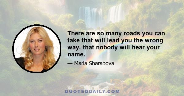 There are so many roads you can take that will lead you the wrong way, that nobody will hear your name.