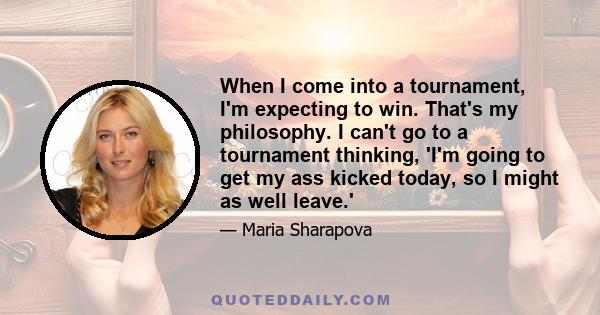 When I come into a tournament, I'm expecting to win. That's my philosophy. I can't go to a tournament thinking, 'I'm going to get my ass kicked today, so I might as well leave.'