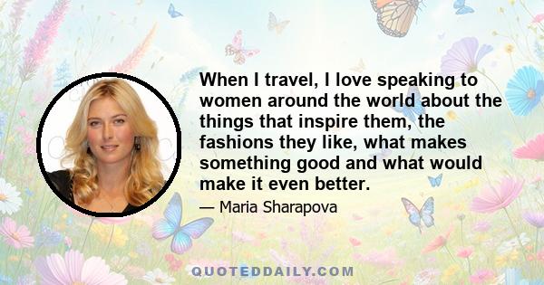 When I travel, I love speaking to women around the world about the things that inspire them, the fashions they like, what makes something good and what would make it even better.