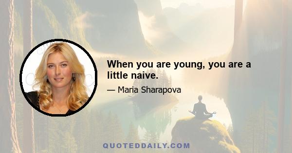 When you are young, you are a little naive.