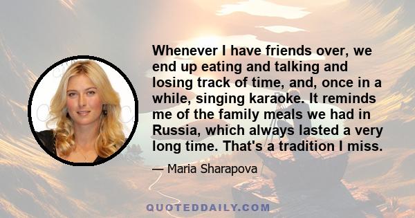 Whenever I have friends over, we end up eating and talking and losing track of time, and, once in a while, singing karaoke. It reminds me of the family meals we had in Russia, which always lasted a very long time.