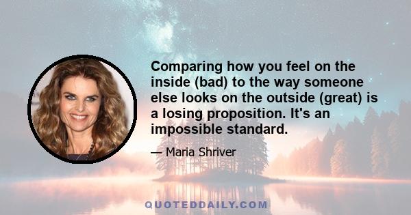 Comparing how you feel on the inside (bad) to the way someone else looks on the outside (great) is a losing proposition. It's an impossible standard.