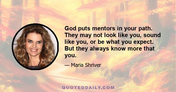 God puts mentors in your path. They may not look like you, sound like you, or be what you expect. But they always know more that you.