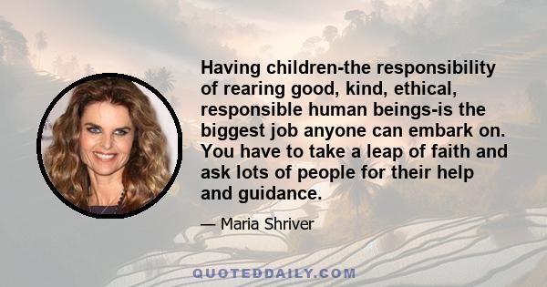 Having children-the responsibility of rearing good, kind, ethical, responsible human beings-is the biggest job anyone can embark on. You have to take a leap of faith and ask lots of people for their help and guidance.