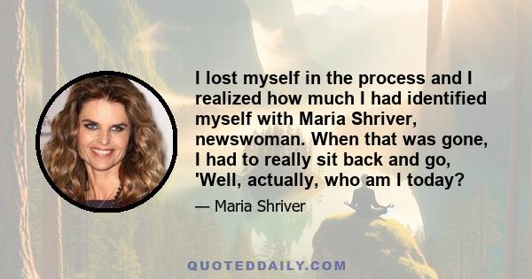 I lost myself in the process and I realized how much I had identified myself with Maria Shriver, newswoman. When that was gone, I had to really sit back and go, 'Well, actually, who am I today?