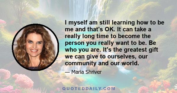 I myself am still learning how to be me and that's OK. It can take a really long time to become the person you really want to be. Be who you are. It's the greatest gift we can give to ourselves, our community and our