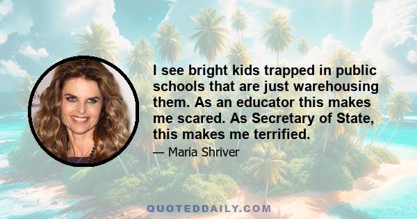 I see bright kids trapped in public schools that are just warehousing them. As an educator this makes me scared. As Secretary of State, this makes me terrified.