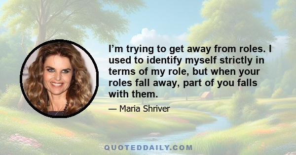 I’m trying to get away from roles. I used to identify myself strictly in terms of my role, but when your roles fall away, part of you falls with them.