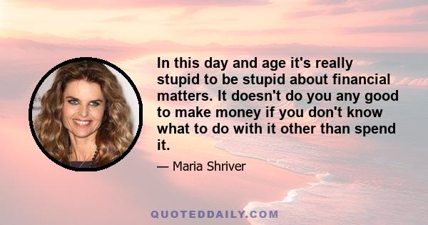 In this day and age it's really stupid to be stupid about financial matters. It doesn't do you any good to make money if you don't know what to do with it other than spend it.