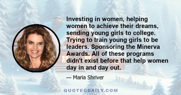 Investing in women, helping women to achieve their dreams, sending young girls to college. Trying to train young girls to be leaders. Sponsoring the Minerva Awards. All of these programs didn't exist before that help