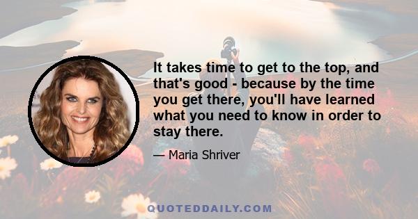 It takes time to get to the top, and that's good - because by the time you get there, you'll have learned what you need to know in order to stay there.