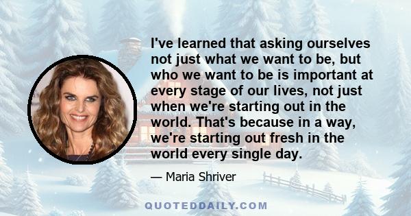 I've learned that asking ourselves not just what we want to be, but who we want to be is important at every stage of our lives, not just when we're starting out in the world. That's because in a way, we're starting out