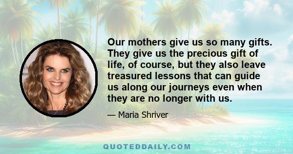 Our mothers give us so many gifts. They give us the precious gift of life, of course, but they also leave treasured lessons that can guide us along our journeys even when they are no longer with us.