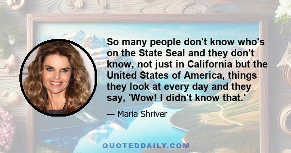 So many people don't know who's on the State Seal and they don't know, not just in California but the United States of America, things they look at every day and they say, 'Wow! I didn't know that.'