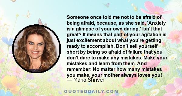 Someone once told me not to be afraid of being afraid, because, as she said, 'Anxiety is a glimpse of your own daring.' Isn't that great? It means that part of your agitation is just excitement about what you're getting 