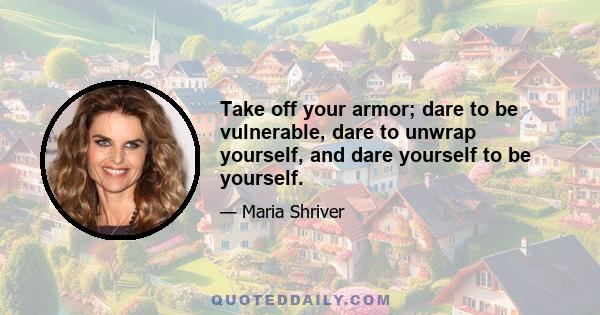 Take off your armor; dare to be vulnerable, dare to unwrap yourself, and dare yourself to be yourself.