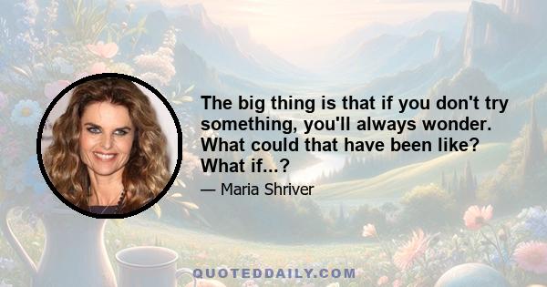 The big thing is that if you don't try something, you'll always wonder. What could that have been like? What if...?