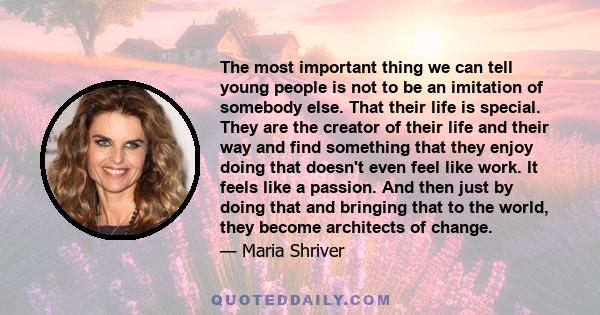 The most important thing we can tell young people is not to be an imitation of somebody else. That their life is special. They are the creator of their life and their way and find something that they enjoy doing that