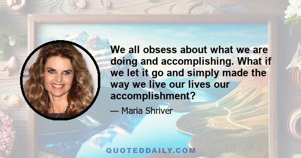 We all obsess about what we are doing and accomplishing. What if we let it go and simply made the way we live our lives our accomplishment?