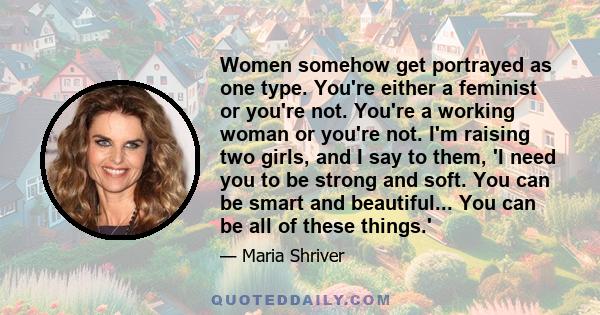 Women somehow get portrayed as one type. You're either a feminist or you're not. You're a working woman or you're not. I'm raising two girls, and I say to them, 'I need you to be strong and soft. You can be smart and