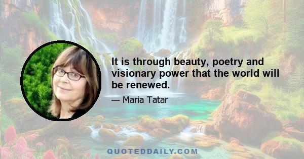 It is through beauty, poetry and visionary power that the world will be renewed.