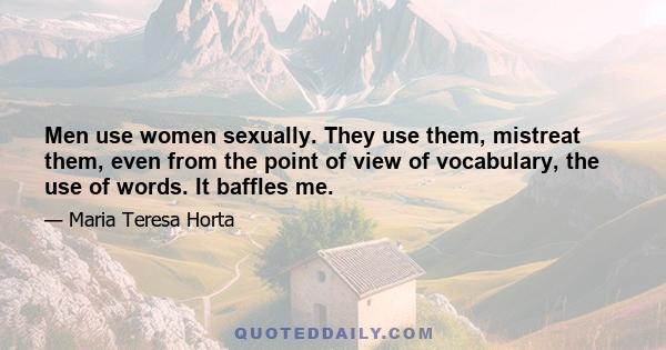 Men use women sexually. They use them, mistreat them, even from the point of view of vocabulary, the use of words. It baffles me.