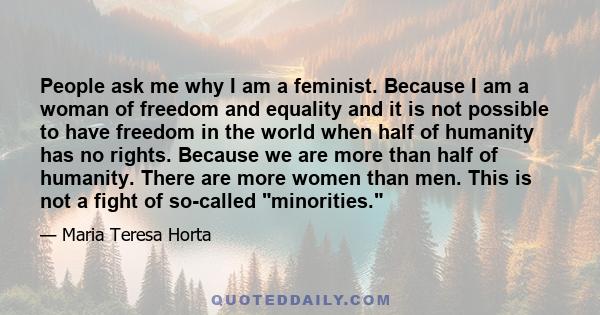 People ask me why I am a feminist. Because I am a woman of freedom and equality and it is not possible to have freedom in the world when half of humanity has no rights. Because we are more than half of humanity. There