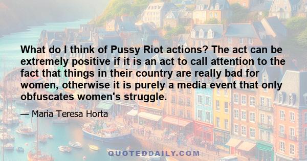 What do I think of Pussy Riot actions? The act can be extremely positive if it is an act to call attention to the fact that things in their country are really bad for women, otherwise it is purely a media event that