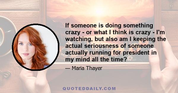 If someone is doing something crazy - or what I think is crazy - I'm watching, but also am I keeping the actual seriousness of someone actually running for president in my mind all the time?