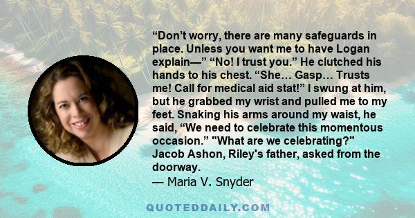 “Don’t worry, there are many safeguards in place. Unless you want me to have Logan explain—” “No! I trust you.” He clutched his hands to his chest. “She… Gasp… Trusts me! Call for medical aid stat!” I swung at him, but