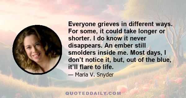 Everyone grieves in different ways. For some, it could take longer or shorter. I do know it never disappears. An ember still smolders inside me. Most days, I don’t notice it, but, out of the blue, it’ll flare to life.