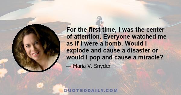 For the first time, I was the center of attention. Everyone watched me as if I were a bomb. Would I explode and cause a disaster or would I pop and cause a miracle?