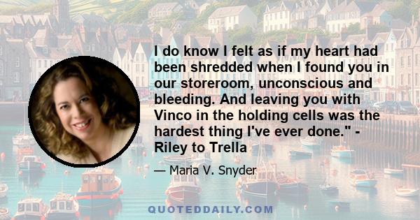 I do know I felt as if my heart had been shredded when I found you in our storeroom, unconscious and bleeding. And leaving you with Vinco in the holding cells was the hardest thing I've ever done. - Riley to Trella